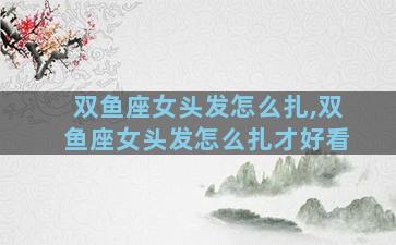 双鱼座女头发怎么扎,双鱼座女头发怎么扎才好看