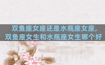 双鱼座女座还是水瓶座女座,双鱼座女生和水瓶座女生哪个好