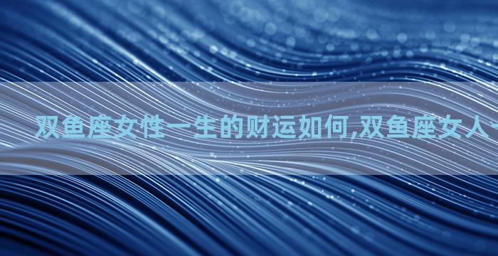 双鱼座女性一生的财运如何,双鱼座女人一生的财运