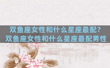 双鱼座女性和什么星座最配？双鱼座女性和什么星座最配男性