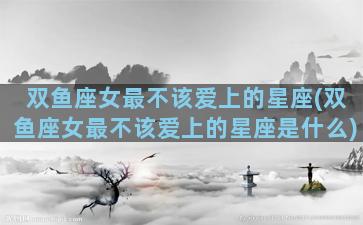 双鱼座女最不该爱上的星座(双鱼座女最不该爱上的星座是什么)