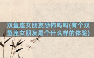 双鱼座女朋友恐怖吗吗(有个双鱼座女朋友是个什么样的体验)