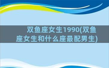 双鱼座女生1990(双鱼座女生和什么座最配男生)