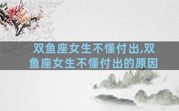 双鱼座女生不懂付出,双鱼座女生不懂付出的原因