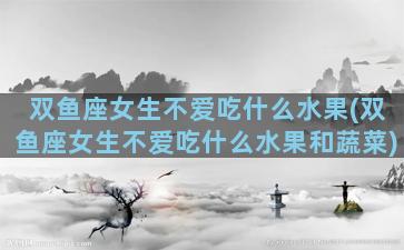 双鱼座女生不爱吃什么水果(双鱼座女生不爱吃什么水果和蔬菜)