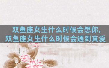 双鱼座女生什么时候会想你,双鱼座女生什么时候会遇到真爱