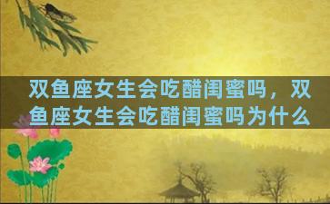 双鱼座女生会吃醋闺蜜吗，双鱼座女生会吃醋闺蜜吗为什么