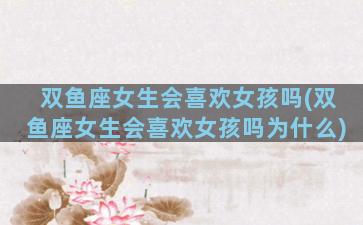 双鱼座女生会喜欢女孩吗(双鱼座女生会喜欢女孩吗为什么)