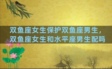 双鱼座女生保护双鱼座男生，双鱼座女生和水平座男生配吗