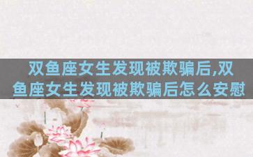 双鱼座女生发现被欺骗后,双鱼座女生发现被欺骗后怎么安慰