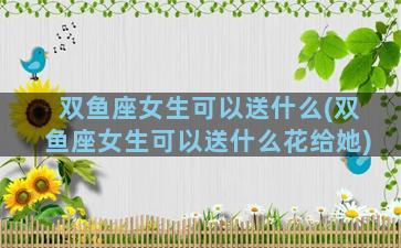 双鱼座女生可以送什么(双鱼座女生可以送什么花给她)