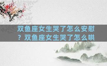 双鱼座女生哭了怎么安慰？双鱼座女生哭了怎么哄