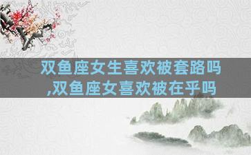 双鱼座女生喜欢被套路吗,双鱼座女喜欢被在乎吗