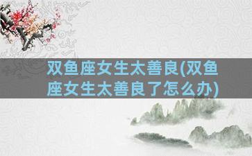 双鱼座女生太善良(双鱼座女生太善良了怎么办)