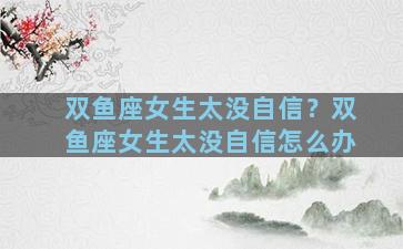双鱼座女生太没自信？双鱼座女生太没自信怎么办