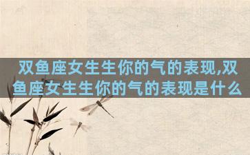 双鱼座女生生你的气的表现,双鱼座女生生你的气的表现是什么