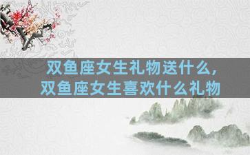 双鱼座女生礼物送什么,双鱼座女生喜欢什么礼物