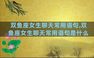 双鱼座女生聊天常用语句,双鱼座女生聊天常用语句是什么