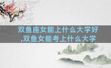 双鱼座女能上什么大学好,双鱼女能考上什么大学