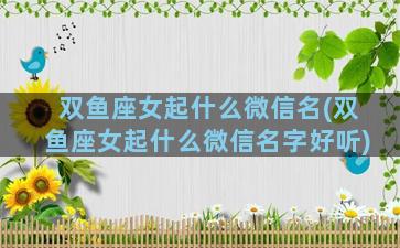 双鱼座女起什么微信名(双鱼座女起什么微信名字好听)