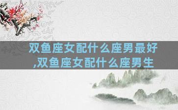 双鱼座女配什么座男最好,双鱼座女配什么座男生