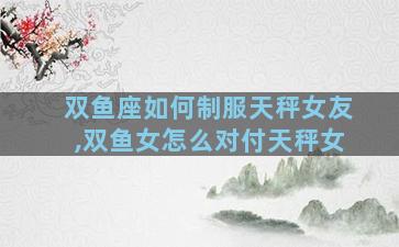双鱼座如何制服天秤女友,双鱼女怎么对付天秤女