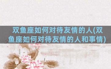 双鱼座如何对待友情的人(双鱼座如何对待友情的人和事情)