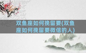 双鱼座如何挽留要(双鱼座如何挽留要微信的人)
