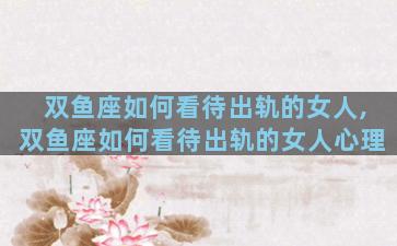 双鱼座如何看待出轨的女人,双鱼座如何看待出轨的女人心理