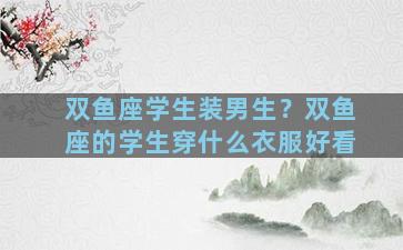 双鱼座学生装男生？双鱼座的学生穿什么衣服好看