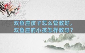双鱼座孩子怎么管教好，双鱼座的小孩怎样教导？