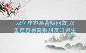 双鱼座容易背叛朋友,双鱼座容易背叛朋友吗男生
