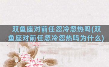 双鱼座对前任忽冷忽热吗(双鱼座对前任忽冷忽热吗为什么)