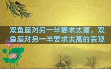双鱼座对另一半要求太高，双鱼座对另一半要求太高的表现