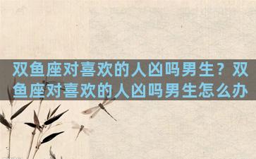 双鱼座对喜欢的人凶吗男生？双鱼座对喜欢的人凶吗男生怎么办