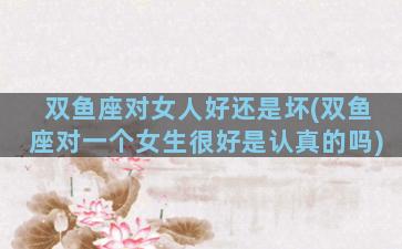 双鱼座对女人好还是坏(双鱼座对一个女生很好是认真的吗)