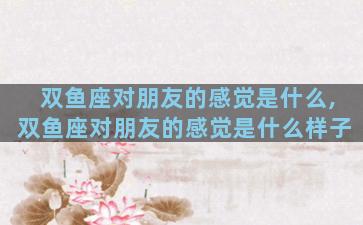 双鱼座对朋友的感觉是什么,双鱼座对朋友的感觉是什么样子