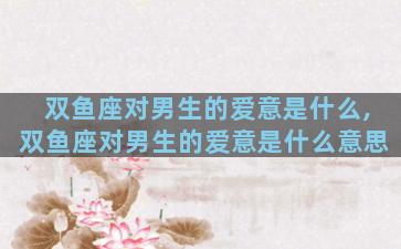 双鱼座对男生的爱意是什么,双鱼座对男生的爱意是什么意思