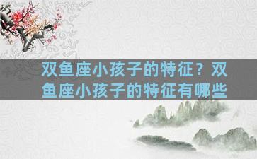 双鱼座小孩子的特征？双鱼座小孩子的特征有哪些