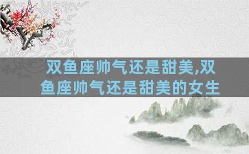 双鱼座帅气还是甜美,双鱼座帅气还是甜美的女生