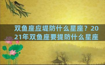 双鱼座应堤防什么星座？2021年双鱼座要提防什么星座