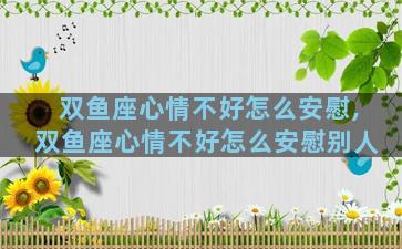 双鱼座心情不好怎么安慰,双鱼座心情不好怎么安慰别人