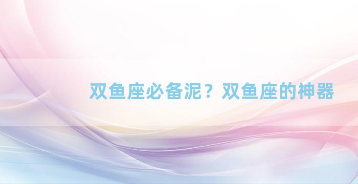 双鱼座必备泥？双鱼座的神器