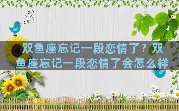 双鱼座忘记一段恋情了？双鱼座忘记一段恋情了会怎么样
