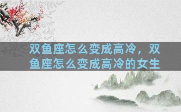 双鱼座怎么变成高冷，双鱼座怎么变成高冷的女生