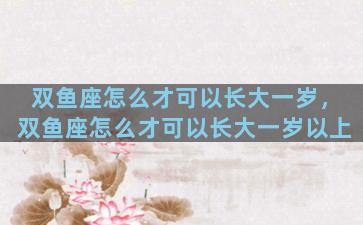双鱼座怎么才可以长大一岁，双鱼座怎么才可以长大一岁以上