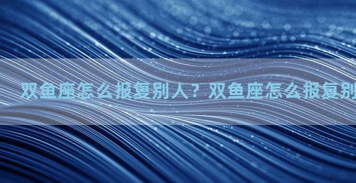 双鱼座怎么报复别人？双鱼座怎么报复别人的男朋友