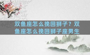 双鱼座怎么挽回狮子？双鱼座怎么挽回狮子座男生