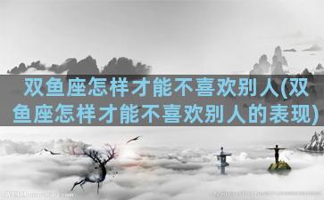 双鱼座怎样才能不喜欢别人(双鱼座怎样才能不喜欢别人的表现)
