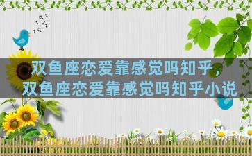双鱼座恋爱靠感觉吗知乎，双鱼座恋爱靠感觉吗知乎小说
